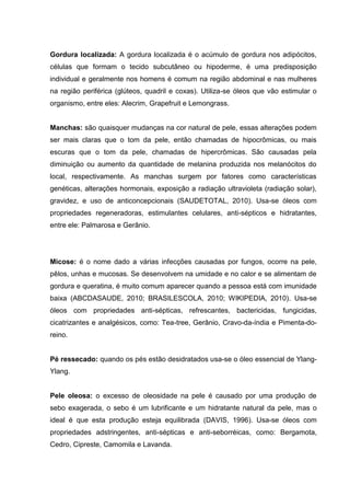 Gordura localizada: A gordura localizada é o acúmulo de gordura nos adipócitos,
células que formam o tecido subcutâneo ou hipoderme, é uma predisposição
individual e geralmente nos homens é comum na região abdominal e nas mulheres
na região periférica (glúteos, quadril e coxas). Utiliza-se óleos que vão estimular o
organismo, entre eles: Alecrim, Grapefruit e Lemongrass.
Manchas: são quaisquer mudanças na cor natural de pele, essas alterações podem
ser mais claras que o tom da pele, então chamadas de hipocrômicas, ou mais
escuras que o tom da pele, chamadas de hipercrômicas. São causadas pela
diminuição ou aumento da quantidade de melanina produzida nos melanócitos do
local, respectivamente. As manchas surgem por fatores como características
genéticas, alterações hormonais, exposição a radiação ultravioleta (radiação solar),
gravidez, e uso de anticoncepcionais (SAUDETOTAL, 2010). Usa-se óleos com
propriedades regeneradoras, estimulantes celulares, anti-sépticos e hidratantes,
entre ele: Palmarosa e Gerânio.
Micose: é o nome dado a várias infecções causadas por fungos, ocorre na pele,
pêlos, unhas e mucosas. Se desenvolvem na umidade e no calor e se alimentam de
gordura e queratina, é muito comum aparecer quando a pessoa está com imunidade
baixa (ABCDASAUDE, 2010; BRASILESCOLA, 2010; WIKIPEDIA, 2010). Usa-se
óleos com propriedades anti-sépticas, refrescantes, bactericidas, fungicidas,
cicatrizantes e analgésicos, como: Tea-tree, Gerânio, Cravo-da-índia e Pimenta-do-
reino.
Pé ressecado: quando os pés estão desidratados usa-se o óleo essencial de Ylang-
Ylang.
Pele oleosa: o excesso de oleosidade na pele é causado por uma produção de
sebo exagerada, o sebo é um lubrificante e um hidratante natural da pele, mas o
ideal é que esta produção esteja equilibrada (DAVIS, 1996). Usa-se óleos com
propriedades adstringentes, anti-sépticas e anti-seborréicas, como: Bergamota,
Cedro, Cipreste, Camomila e Lavanda.
 