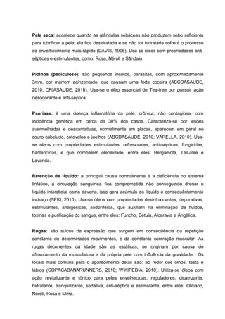 Pele seca: acontece quando as glândulas sebáceas não produzem sebo suficiente
para lubrificar a pele, ela fica desidratada e se não for hidratada sofrerá o processo
de envelhecimento mais rápido (DAVIS, 1996). Usa-se óleos com propriedades anti-
sépticas e estimulantes, como: Rosa, Néroli e Sândalo.
Piolhos (pediculose): são pequenos insetos, parasitas, com aproximadamente
3mm, cor marrom acinzentado, que causam uma forte coceira (ABCDASAUDE,
2010; CRIASAUDE, 2010). Usa-se o óleo essencial de Tea-tree por possuir ação
desodorante e anti-séptica.
Psoríase: é uma doença inflamatória da pele, crônica, não contagiosa, com
incidência genética em cerca de 30% dos casos. Caracteriza-se por lesões
avermelhadas e descamativas, normalmente em placas, aparecem em geral no
couro cabeludo, cotovelos e joelhos (ABCDASAUDE, 2010; VARELLA, 2010). Usa-
se óleos com propriedades estimulantes, refrescantes, anti-sépticas, fungicidas,
bactericidas, e que combatem oleosidade, entre eles: Bergamota, Tea-tree e
Lavanda.
Retenção de líquido: a principal causa normalmente é a deficiência no sistema
linfático, a circulação sanguínea fica comprometida não conseguindo drenar o
líquido intersticial como deveria, isso gera acúmulo do líquido e consequêntemente
inchaço (SEKI, 2010). Usa-se óleos com propriedades desintoxicantes, depurativas,
estimulantes, analgésicas, sudoríferas, que auxiliam na eliminação de fluidos,
toxinas e purificação do sangue, entre eles: Funcho, Bétula, Alcaravia e Angélica.
Rugas: são sulcos de expressão que surgem em conseqüência da repetição
constante de determinados movimentos, e da constante contração muscular. As
rugas decorrentes da idade são as estáticas, se originam por causa do
afrouxamento da musculatura e da própria pele com influência da gravidade. Os
locais mais comuns para o aparecimento delas são: ao redor dos olhos, testa e
lábios (COPACABANARUNNERS, 2010; WIKIPEDIA, 2010). Utiliza-se óleos com
ação revitalizante e tônico para peles envelhecidas, reguladores, cicatrizante,
hidratante, tranqüilizante, sedativa, anti-séptica e estimulante, entre eles: Olíbano,
Néroli, Rosa e Mirra.
 