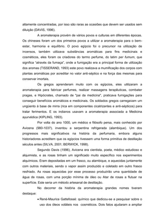 altamente concentradas, por isso são raras as ocasiões que devem ser usados sem
diluição (DAVIS, 1996).
A aromaterapia provém de vários povos e culturas em diferentes épocas.
Os chineses foram um dos primeiros povos a utilizar a aromaterapia para o bem-
estar, harmonia e equilíbrio. O povo egípcio foi o precursor na utilização de
incensos, também utilizava substâncias aromáticas para fins medicinais e
cosméticos, eles foram os criadores do termo perfume, do latim per fumum, que
significa “através da fumaça”, onde a fumigação era a principal forma de utilização
dos aromas (TISSERAND, 1993) este povo realizava a mumificação dos corpos com
plantas aromáticas por acreditar no valor anti-séptico e na força das mesmas para
conservar imortais.
Os gregos aprenderam muito com os egípcios, eles utilizaram a
aromaterapia para fabricar perfumes, realizar massagens terapêuticas, combater
pragas, e Hipócrates, chamado de "pai da medicina", praticava fumigações para
conseguir benefícios aromáticos e medicinais. Os soldados gregos carregavam um
ungüento à base de mirra (rica em componentes cicatrizantes e anti-sépticos) para
tratar ferimentos. E os indianos usavam a aromaterapia associada a Medicina
ayurvédica (KIPLING, 1993).
Por volta do ano 1000, um médico e filósofo persa, mais conhecido por
Avicena (980-1037), inventou a serpentina refrigerada (alambique). Um dos
progressos mais significativos na história da perfumaria, embora alguns
historiadores acreditem que os egípcios tivessem uma forma primitiva de destilação
séculos antes (SILVA, 2001; BERWICK, 1998).
Segundo Davis (1996), Avicena era cientista, poeta, médico estudioso e
alquimista, e as rosas tinham um significado muito específico nos experimentos
alquímicos. Eram depositadas em um frasco, ou alambique, e aquecidas juntamente
com outros materiais, sendo o vapor assim produzido e coletado em outro frasco
resfriado. As rosas aquecidas por esse processo produzirão uma quantidade de
água de rosas, com uma porção mínima de óleo ou Atar de rosas a flutuar na
superfície. Este seria um método artesanal de destilação.
No decorrer da história da aromaterapia grandes nomes tiveram
destaque:
René-Maurice Gattefossé: químico que dedicou-se a pesquisar sobre o
uso dos óleos voláteis nos cosméticos. Dois fatos ajudaram a ampliar
 