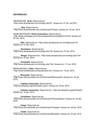 REFERÊNCIAS
ABCDASAUDE. Acne. Disponível em:
<http://www.abcdasaude.com.br/artigo.php?8> Acesso em: 07 abr. de 2010.
______. Azia. Disponível em:
<http://www.drauziovarella.com.br/Sintomas/273/azia> Acesso em: 22 abr. 2010.
ADAM.SERTAOGGI. Dores musculares. Disponível em:
<http://adam.sertaoggi.com.br/encyclopedia/ency/article/003178.htm> Acesso em:
22 mar. 2010.
______. Afta. Disponível em: <http://www.abcdasaude.com.br/artigo.php?14>
Acesso em: 07 abr. 2010.
______. Alcoolismo. Disponível em:
<http://www.abcdasaude.com.br/artigo.php?16> Acesso em: 07 abr. 2010.
______. Alergia. Disponível em: <http://www.abcdasaude.com.br/artigo.php?18>
Acesso em: 07 abr. 2010.
______. Ansiedade. Disponível em:
<http://www.abcdasaude.com.br/artigo.php?142> Acesso em: 17 mai. 2010.
BRASILESCOLA. Calos. Disponível em:
<http://www.brasilescola.com/saude/calos.htm> Acesso em: 19 abr. 2010.
______. Bronquite. Disponível em:
<http://www.drauziovarella.com.br/Sintomas/280/bronquite> Acesso em: 22 abr.
2010.
______. Cabelos ressecados. Disponível em:
<http://pt.wikipedia.org/wiki/Cabelo_seco> Acesso em 19 abr. 2010.
______. Cabelos ressecados. Disponível em: <http://pt.wikipedia.org/wiki/Cabelo>
Acesso em: 19 abr. 2010.
______. Candidíase. Disponível em:
<http://www.drauziovarella.com.br/Sintomas/4793/candidiase> Acesso em: 22 abr.
2010.
______. Caspa. Disponível em:
<http://www.drauziovarella.com.br/Sintomas/313/caspa> Acesso em: 22 abr. 2010.
______. Cistite. Disponível em:
<http://www.drauziovarella.com.br/Sintomas/299/cistite> Acesso em: 22 abr. 2010.
 