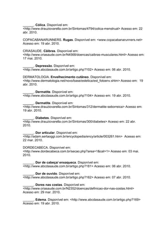 ______. Cólica. Disponível em:
<http://www.drauziovarella.com.br/Sintomas/4794/colica-menstrual> Acesso em: 22
abr. 2010.
COPACABANARUNNERS. Rugas. Disponível em: <www.copacabanarunners.net>
Acesso em: 19 abr. 2010.
CRIASAUDE. Cãibras. Disponível em:
<http://www.criasaude.com.br/N4568/doencas/caibras-musculares.html> Acesso em:
17 mai. 2010.
______. Depressão. Disponível em:
<http://www.abcdasaude.com.br/artigo.php?102> Acesso em: 06 abr. 2010.
DERMATOLOGIA. Envelhecimento cutâneo. Disponível em:
<http://www.dermatologia.net/novo/base/estetica/est_fotoenv.shtm> Acesso em: 19
abr. 2010.
______. Dermatite. Disponível em:
<http://www.abcdasaude.com.br/artigo.php?104> Acesso em: 19 abr. 2010.
______. Dermatite. Disponível em:
<http://www.drauziovarella.com.br/Sintomas/312/dermatite-seborreica> Acesso em:
19 abr. 2010.
______. Diabetes. Disponível em:
<http://www.drauziovarella.com.br/Sintomas/300/diabetes> Acesso em: 22 abr.
2010.
______. Dor articular. Disponível em:
<http://adam.sertaoggi.com.br/encyclopedia/ency/article/003261.htm> Acesso em:
22 mar. 2010.
DORDECABECA. Disponível em:
<http://www.dordecabeca.com.br/secao.php?area=1&cat=1> Acesso em: 03 mai.
2010.
______. Dor de cabeça/ enxaqueca. Disponível em:
<http://www.abcdasaude.com.br/artigo.php?181> Acesso em: 06 abr. 2010.
______. Dor de ouvido. Disponível em:
<http://www.abcdasaude.com.br/artigo.php?162> Acesso em: 07 abr. 2010.
______. Dores nas costas. Disponível em:
<http://www.criasaude.com.br/N2352/doencas/definicao-dor-nas-costas.html>
Acesso em: 29 mar. 2010.
______. Edema. Disponível em: <http://www.abcdasaude.com.br/artigo.php?169>
Acesso em: 19 abr. 2010.
 