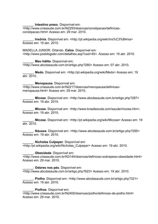 ______. Intestino preso. Disponível em:
<http://www.criasaude.com.br/N2293/doencas/constipacao/definicao-
constipacao.html> Acesso em: 29 mar. 2010.
______. Insônia. Disponível em: <http://pt.wikipedia.org/wiki/Ins%C3%B4nia>
Acesso em: 19 abr. 2010.
MADELLA JUNIOR, Orlando. Calos. Disponível em:
<http://www.podologiabr.com/detalhes.asp?cod=45>. Acesso em: 19 abr. 2010.
______. Mau hálito. Disponível em:
<http://www.abcdasaude.com.br/artigo.php?280> Acesso em: 07 abr. 2010.
______. Medo. Disponível em: <http://pt.wikipedia.org/wiki/Medo> Acesso em: 19
abr. 2010.
______. Menopausa. Disponível em:
<http://www.criasaude.com.br/N2217/doencas/menopausa/definicao-
menopausa.html> Acesso em: 29 mar. 2010.
______. Micose. Disponível em: <http://www.abcdasaude.com.br/artigo.php?287>
Acesso em: 19 abr. 2010.
______. Micose. Disponível em: <http://www.brasilescola.com/saude/micose.htm>.
Acesso em: 19 abr. 2010.
______. Micose. Disponível em: <http://pt.wikipedia.org/wiki/Micose> Acesso em: 19
abr. 2010.
______. Náusea. Disponível em: <http://www.abcdasaude.com.br/artigo.php?295>
Acesso em: 19 abr. 2010.
______. Nicholas Culpeper. Disponível em:
<http://pt.wikipedia.org/wiki/Nicholas_Culpeper> Acesso em: 19 abr. 2010.
______. Obesidade. Disponível em:
<http://www.criasaude.com.br/N3144/doencas/definicao-sobrepeso-obesidade.html>
Acesso em: 29 mar. 2010.
______. Odores nos pés. Disponível em:
<http://www.abcdasaude.com.br/artigo.php?623> Acesso em: 19 abr. 2010.
______. Piolho. Disponível em: <http://www.abcdasaude.com.br/artigo.php?321>
Acesso em: 19 abr. 2010.
______. Piolhos. Disponível em:
<http://www.criasaude.com.br/N2400/doencas/piolho/definicao-de-piolho.html>
Acesso em: 29 mar. 2010.
 