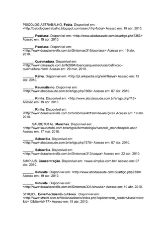 PSICOLOGIAETRABALHO. Fobia. Disponível em:
<http://psicologiaetrabalho.blogspot.com/search?q=fobia> Acesso em: 19 abr. 2010.
______. Psoríase. Disponível em: <http://www.abcdasaude.com.br/artigo.php?353>
Acesso em: 19 abr. 2010.
______. Psoríase. Disponível em:
<http://www.drauziovarella.com.br/Sintomas/319/psoriase> Acesso em: 19 abr.
2010.
______. Queimadura. Disponível em:
<http://www.criasaude.com.br/N2094/doencas/queimaduras/definicao-
queimadura.html> Acesso em: 29 mar. 2010.
______. Raiva. Disponível em: <http://pt.wikipedia.org/wiki/Raiva> Acesso em: 19
abr. 2010.
______. Reumatismo. Disponível em:
<http://www.abcdasaude.com.br/artigo.php?366> Acesso em: 07 abr. 2010.
______. Rinite. Disponível em: <http://www.abcdasaude.com.br/artigo.php?18>
Acesso em: 19 abr. 2010.
______. Rinite. Disponível em:
<http://www.drauziovarella.com.br/Sintomas/4819/rinite-alergica> Acesso em: 19 abr.
2010.
SAUDETOTAL. Manchas. Disponível em:
<http://www.saudetotal.com.br/artigos/dermatologia/tvescola_manchaspele.asp>
Acesso em: 17 mai. 2010.
______. Seborréia. Disponível em:
<http://www.abcdasaude.com.br/artigo.php?378> Acesso em: 07 abr. 2010.
______. Seborréia. Disponível em:
<http://www.drauziovarella.com.br/Sintomas/313/caspa> Acesso em: 22 abr. 2010.
SIMPLUS. Concentração. Disponível em: <www.simplus.com.br> Acesso em: 07
abr. 2010.
______. Sinusite. Disponível em: <http://www.abcdasaude.com.br/artigo.php?398>
Acesso em: 19 abr. 2010.
______. Sinusite. Disponível em:
<http://www.drauziovarella.com.br/Sintomas/331/sinusite> Acesso em: 19 abr. 2010.
STREIDL. Envelhecimento cutâneo. Disponível em:
<http://www.streidl.com.br/fabianaaddario/index.php?option=com_content&task=view
&id=13&Itemid=77> Acesso em: 19 abr. 2010.
 