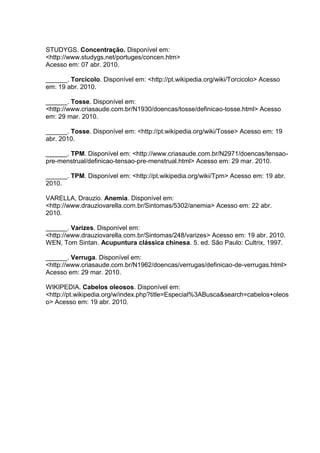 STUDYGS. Concentração. Disponível em:
<http://www.studygs.net/portuges/concen.htm>
Acesso em: 07 abr. 2010.
______. Torcicolo. Disponível em: <http://pt.wikipedia.org/wiki/Torcicolo> Acesso
em: 19 abr. 2010.
______. Tosse. Disponível em:
<http://www.criasaude.com.br/N1930/doencas/tosse/definicao-tosse.html> Acesso
em: 29 mar. 2010.
______. Tosse. Disponível em: <http://pt.wikipedia.org/wiki/Tosse> Acesso em: 19
abr. 2010.
______. TPM. Disponível em: <http://www.criasaude.com.br/N2971/doencas/tensao-
pre-menstrual/definicao-tensao-pre-menstrual.html> Acesso em: 29 mar. 2010.
______. TPM. Disponível em: <http://pt.wikipedia.org/wiki/Tpm> Acesso em: 19 abr.
2010.
VARELLA, Drauzio. Anemia. Disponível em:
<http://www.drauziovarella.com.br/Sintomas/5302/anemia> Acesso em: 22 abr.
2010.
______. Varizes. Disponível em:
<http://www.drauziovarella.com.br/Sintomas/248/varizes> Acesso em: 19 abr. 2010.
WEN, Tom Sintan. Acupuntura clássica chinesa. 5. ed. São Paulo: Cultrix, 1997.
______. Verruga. Disponível em:
<http://www.criasaude.com.br/N1962/doencas/verrugas/definicao-de-verrugas.html>
Acesso em: 29 mar. 2010.
WIKIPEDIA. Cabelos oleosos. Disponível em:
<http://pt.wikipedia.org/w/index.php?title=Especial%3ABusca&search=cabelos+oleos
o> Acesso em: 19 abr. 2010.
 