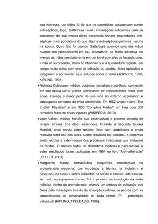 seu interesse, um deles foi de que os cosméticos costumavam conter
anti-sépticos, logo, Gattefossé reuniu informações suficientes para se
convencer de que muitos óleos essenciais tinham propriedades anti-
sépticas mais poderosas do que alguns anti-sépticos químicos usados
na época. Outro fato foi quando Gattefossé queimou uma das mãos
durante um procedimento em seu laboratório, de forma instintiva ele
imergiu as mãos imediatamente em um tonel com óleo de lavanda puro,
e não se surpreendeu muito ao observar que a queimadura regrediu em
tempo muito curto, sem sinal de infecção ou cicatriz. Estes episódios o
instigaram a aprofundar seus estudos sobre o tema (BERWICK, 1998;
KIPLING, 1993).
Nicholas Culpepper: médico, botânico, herbalista e astrólogo, conhecido
em sua época como grande conhecedor de medicamentos feitos com
ervas. Passou a maior parte de sua vida no exterior, explorando e
catalogando centenas de ervas medicinais. Em 1652 lançou o livro “The
English Physitian” e em 1653 “Complete Herbal”, um livro com 369
remédios feitos de ervas inglesas (WIKIPEDIA, 2010).
Jean Valnet: médico francês que desenvolveu o primeiro sistema de
terapia através dos óleos essenciais. Durante a Segunda Guerra
Mundial, onde serviu como médico, ficou sem antibióticos e então
resolveu fazer uso dos óleos. Como resultado ele percebeu o poderoso
efeito redutor e exterminador dos processos infecciosos que afetavam
os feridos. O médico tratou de desordens médicas e psiquiátricas e
estes resultados foram publicados em 1964 no livro "Aromatherapie"
(KELLER, 2003).
Marguerite Maury: farmacêutica bioquímica considerável na
aromaterapia moderna, que introduziu a técnica na Inglaterra e
pesquisou os óleos a serem utilizados na saúde e estética, interessava-
se muito no rejuvenescimento. Foi a pioneira na introdução da visão
holística dentro da aromaterapia, criando um método de aplicação dos
óleos pela massagem através da absorção cutânea, de acordo com as
características da personalidade de cada cliente (PI – prescrição
individual) (KIPLING, 1993; DAVIS, 1996).
 