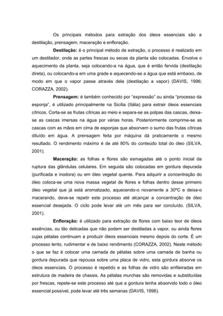 Os principais métodos para extração dos óleos essenciais são a
destilação, prensagem, maceração e enfloração.
Destilação: é o principal método de extração, o processo é realizado em
um destilador, onde as partes frescas ou secas da planta são colocadas. Envolve o
aquecimento da planta, seja colocando-a na água, que é então fervida (destilação
direta), ou colocando-a em uma grade e aquecendo-se a água que está embaixo, de
modo em que o vapor passe através dela (destilação a vapor) (DAVIS, 1996;
CORAZZA, 2002).
Prensagem: é também conhecido por “expressão” ou ainda “processo da
esponja”, é utilizado principalmente na Sicília (Itália) para extrair óleos essenciais
cítricos. Corta-se as frutas cítricas ao meio e separa-se as polpas das cascas, deixa-
se as cascas imersas na água por várias horas. Posteriormente comprime-se as
cascas com as mãos em cima de esponjas que absorvem o sumo das frutas cítricas
diluído em água. A prensagem feita por máquina dá praticamente o mesmo
resultado. O rendimento máximo é de até 80% do conteúdo total do óleo (SILVA,
2001).
Maceração: as folhas e flores são esmagadas até o ponto inicial da
ruptura das glândulas celulares. Em seguida são colocadas em gordura depurada
(purificada e inodora) ou em óleo vegetal quente. Para adquirir a concentração do
óleo coloca-se uma nova massa vegetal de flores e folhas dentro desse primeiro
óleo vegetal que já está aromatizado, aquecendo-o novamente a 30ºC e deixa-o
macerando, deve-se repetir este processo até alcançar a concentração de óleo
essencial desejada. O ciclo pode levar até um mês para ser concluído. (SILVA,
2001).
Enfloração: é utilizado para extração de flores com baixo teor de óleos
essências, ou tão delicadas que não podem ser destiladas a vapor, ou ainda flores
cujas pétalas continuam a produzir óleos essenciais mesmo depois do corte. É um
processo lento, rudimentar e de baixo rendimento (CORAZZA, 2002). Neste método
o que se faz é colocar uma camada de pétalas sobre uma camada de banha ou
gordura depurada que repousa sobre uma placa de vidro, esta gordura absorve os
óleos essenciais. O processo é repetido e as folhas de vidro são enfileiradas em
estrutura de madeira de chassis. As pétalas murchas são removidas e substituídas
por frescas, repete-se este processo até que a gordura tenha absorvido todo o óleo
essencial possível, pode levar até três semanas (DAVIS, 1996).
 