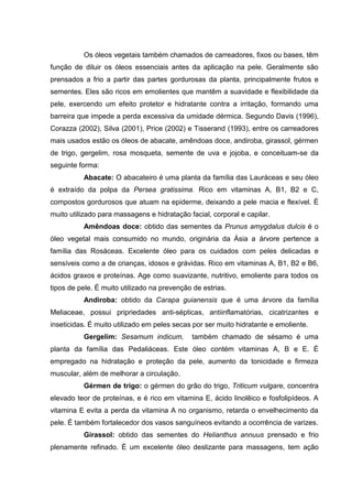 Os óleos vegetais também chamados de carreadores, fixos ou bases, têm
função de diluir os óleos essenciais antes da aplicação na pele. Geralmente são
prensados a frio a partir das partes gordurosas da planta, principalmente frutos e
sementes. Eles são ricos em emolientes que mantêm a suavidade e flexibilidade da
pele, exercendo um efeito protetor e hidratante contra a irritação, formando uma
barreira que impede a perda excessiva da umidade dérmica. Segundo Davis (1996),
Corazza (2002), Silva (2001), Price (2002) e Tisserand (1993), entre os carreadores
mais usados estão os óleos de abacate, amêndoas doce, andiroba, girassol, gérmen
de trigo, gergelim, rosa mosqueta, semente de uva e jojoba, e conceituam-se da
seguinte forma:
Abacate: O abacateiro é uma planta da família das Lauráceas e seu óleo
é extraído da polpa da Persea gratissima. Rico em vitaminas A, B1, B2 e C,
compostos gordurosos que atuam na epiderme, deixando a pele macia e flexível. É
muito utilizado para massagens e hidratação facial, corporal e capilar.
Amêndoas doce: obtido das sementes da Prunus amygdalus dulcis é o
óleo vegetal mais consumido no mundo, originária da Ásia a árvore pertence a
família das Rosáceas. Excelente óleo para os cuidados com peles delicadas e
sensíveis como a de crianças, idosos e grávidas. Rico em vitaminas A, B1, B2 e B6,
ácidos graxos e proteínas. Age como suavizante, nutritivo, emoliente para todos os
tipos de pele. É muito utilizado na prevenção de estrias.
Andiroba: obtido da Carapa guianensis que é uma árvore da família
Meliaceae, possui pripriedades anti-sépticas, antiinflamatórias, cicatrizantes e
inseticidas. É muito utilizado em peles secas por ser muito hidratante e emoliente.
Gergelim: Sesamum indicum, também chamado de sésamo é uma
planta da família das Pedaliáceas. Este óleo contém vitaminas A, B e E. É
empregado na hidratação e proteção da pele, aumento da tonicidade e firmeza
muscular, além de melhorar a circulação.
Gérmen de trigo: o gérmen do grão do trigo, Triticum vulgare, concentra
elevado teor de proteínas, e é rico em vitamina E, ácido linolêico e fosfolipídeos. A
vitamina E evita a perda da vitamina A no organismo, retarda o envelhecimento da
pele. É também fortalecedor dos vasos sanguíneos evitando a ocorrência de varizes.
Girassol: obtido das sementes do Helianthus annuus prensado e frio
plenamente refinado. É um excelente óleo deslizante para massagens, tem ação
 