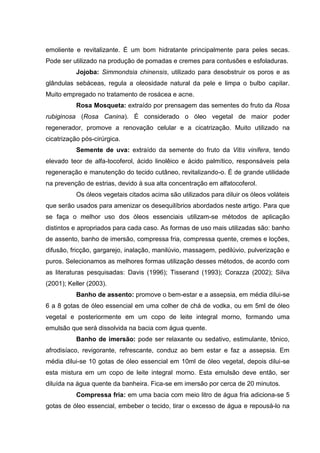 emoliente e revitalizante. É um bom hidratante principalmente para peles secas.
Pode ser utilizado na produção de pomadas e cremes para contusões e esfoladuras.
Jojoba: Simmondsia chinensis, utilizado para desobstruir os poros e as
glândulas sebáceas, regula a oleosidade natural da pele e limpa o bulbo capilar.
Muito empregado no tratamento de rosácea e acne.
Rosa Mosqueta: extraído por prensagem das sementes do fruto da Rosa
rubiginosa (Rosa Canina). É considerado o óleo vegetal de maior poder
regenerador, promove a renovação celular e a cicatrização. Muito utilizado na
cicatrização pós-cirúrgica.
Semente de uva: extraído da semente do fruto da Vitis vinifera, tendo
elevado teor de alfa-tocoferol, ácido linolêico e ácido palmítico, responsáveis pela
regeneração e manutenção do tecido cutâneo, revitalizando-o. É de grande utilidade
na prevenção de estrias, devido à sua alta concentração em alfatocoferol.
Os óleos vegetais citados acima são utilizados para diluir os óleos voláteis
que serão usados para amenizar os desequilíbrios abordados neste artigo. Para que
se faça o melhor uso dos óleos essenciais utilizam-se métodos de aplicação
distintos e apropriados para cada caso. As formas de uso mais utilizadas são: banho
de assento, banho de imersão, compressa fria, compressa quente, cremes e loções,
difusão, fricção, gargarejo, inalação, manilúvio, massagem, pedilúvio, pulverização e
puros. Selecionamos as melhores formas utilização desses métodos, de acordo com
as literaturas pesquisadas: Davis (1996); Tisserand (1993); Corazza (2002); Silva
(2001); Keller (2003).
Banho de assento: promove o bem-estar e a assepsia, em média dilui-se
6 a 8 gotas de óleo essencial em uma colher de chá de vodka, ou em 5ml de óleo
vegetal e posteriormente em um copo de leite integral morno, formando uma
emulsão que será dissolvida na bacia com água quente.
Banho de imersão: pode ser relaxante ou sedativo, estimulante, tônico,
afrodisíaco, revigorante, refrescante, conduz ao bem estar e faz a assepsia. Em
média dilui-se 10 gotas de óleo essencial em 10ml de óleo vegetal, depois dilui-se
esta mistura em um copo de leite integral morno. Esta emulsão deve então, ser
diluída na água quente da banheira. Fica-se em imersão por cerca de 20 minutos.
Compressa fria: em uma bacia com meio litro de água fria adiciona-se 5
gotas de óleo essencial, embeber o tecido, tirar o excesso de água e repousá-lo na
 