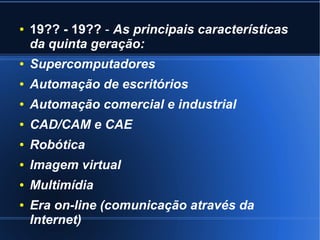 ● 19?? - 19?? - As principais características 
da quinta geração: 
● Supercomputadores 
● Automação de escritórios 
● Automação comercial e industrial 
● CAD/CAM e CAE 
● Robótica 
● Imagem virtual 
● Multimídia 
● Era on-line (comunicação através da 
Internet) 
 