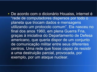 ● De acordo com o dicionário Houaiss, internet é 
“rede de computadores dispersos por todo o 
planeta que trocam dados e mensagens 
utilizando um protocolo comum”. Ela nasceu no 
final dos anos 1960, em plena Guerra Fria, 
graças à iniciativa do Departamento de Defesa 
americano, que queria dispor de um conjunto 
de comunicação militar entre seus diferentes 
centros. Uma rede que fosse capaz de resistir 
a uma destruição parcial, provocada, por 
exemplo, por um ataque nuclear. 
 