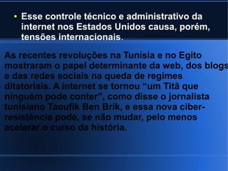● Esse controle técnico e administrativo da 
internet nos Estados Unidos causa, porém, 
tensões internacionais. 
As recentes revoluções na Tunísia e no Egito 
mostraram o papel determinante da web, dos blogs 
e das redes sociais na queda de regimes 
ditatoriais. A internet se tornou “um Titã que 
ninguém pode conter”, como disse o jornalista 
tunisiano Taoufik Ben Brik, e essa nova ciber-resistência 
pode, se não mudar, pelo menos 
acelerar o curso da história. 
 