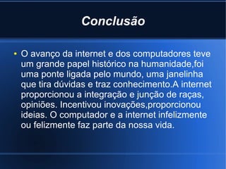 Conclusão 
● O avanço da internet e dos computadores teve 
um grande papel histórico na humanidade,foi 
uma ponte ligada pelo mundo, uma janelinha 
que tira dúvidas e traz conhecimento.A internet 
proporcionou a integração e junção de raças, 
opiniões. Incentivou inovações,proporcionou 
ideias. O computador e a internet infelizmente 
ou felizmente faz parte da nossa vida. 
