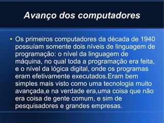Avanço dos computadores 
● Os primeiros computadores da década de 1940 
possuíam somente dois níveis de linguagem de 
programação: o nível da linguagem de 
máquina, no qual toda a programação era feita, 
e o nível da lógica digital, onde os programas 
eram efetivamente executados.Eram bem 
simples mais visto como uma tecnologia muito 
avançada,e na verdade era,uma coisa que não 
era coisa de gente comum, e sim de 
pesquisadores e grandes empresas. 
 