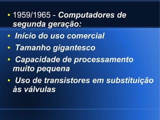 ● 1959/1965 - Computadores de 
segunda geração: 
● Início do uso comercial 
● Tamanho gigantesco 
● Capacidade de processamento 
muito pequena 
● Uso de transistores em substituição 
às válvulas 
 