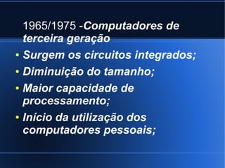1965/1975 -Computadores de 
terceira geração 
● Surgem os circuitos integrados; 
● Diminuição do tamanho; 
● Maior capacidade de 
processamento; 
● Início da utilização dos 
computadores pessoais; 
 