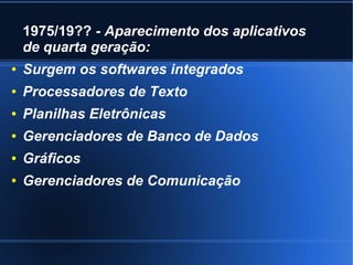 1975/19?? - Aparecimento dos aplicativos 
de quarta geração: 
● Surgem os softwares integrados 
● Processadores de Texto 
● Planilhas Eletrônicas 
● Gerenciadores de Banco de Dados 
● Gráficos 
● Gerenciadores de Comunicação 
 