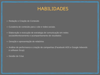 HABILIDADES
Redação e Criação de Conteúdo
Curadoria de conteúdo para o site e redes sociais.
Elaboração e execução de estratégia de comunicação em redes
sociaisMonitoramento e acompanhamento de resultados
Geração e apresentação de relatórios
Análise de performance e criação de campanhas (Facebook ADS e Google Adwords
e software Scup)
Gestão de Crise
 