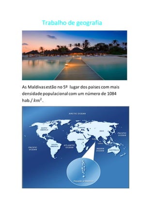 Trabalho de geografia
As Maldivasestão no 5º lugar dos paises com mais
densidadepopulacional com um número de 1084
hab./ 𝑘𝑚2
.
 