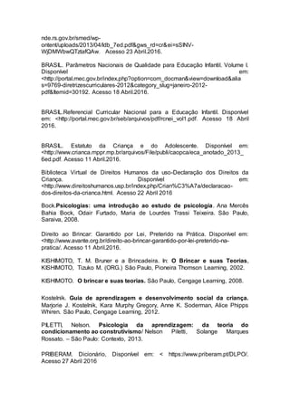nde.rs.gov.br/smed/wp-
ontent/uploads/2013/04/ldb_7ed.pdf&gws_rd=cr&ei=sSINV-
WjDMWbwQTztafQAw. Acesso 23 Abril.2016.
BRASIL. Parâmetros Nacionais de Qualidade para Educação Infantil. Volume I.
Disponível em:
<http://portal.mec.gov.br/index.php?option=com_docman&view=download&alia
s=9769-diretrizescurriculares-2012&category_slug=janeiro-2012-
pdf&Itemid=30192. Acesso 18 Abril.2016.
BRASIL.Referencial Curricular Nacional para a Educação Infantil. Disponível
em: <http://portal.mec.gov.br/seb/arquivos/pdf/rcnei_vol1.pdf. Acesso 18 Abril
2016.
BRASIL. Estatuto da Criança e do Adolescente. Disponível em:
<http://www.crianca.mppr.mp.br/arquivos/File/publi/caopca/eca_anotado_2013_
6ed.pdf. Acesso 11 Abril.2016.
Biblioteca Virtual de Direitos Humanos da uso-Declaração dos Direitos da
Criança. Disponível em:
<http://www.direitoshumanos.usp.br/index.php/Crian%C3%A7a/declaracao-
dos-direitos-da-crianca.html. Acesso 22 Abril 2016
Bock.Psicologias: uma introdução ao estudo de psicologia. Ana Mercês
Bahia Bock, Odair Furtado, Maria de Lourdes Trassi Teixeira. São Paulo,
Saraiva, 2008.
Direito ao Brincar: Garantido por Lei, Preterido na Prática. Disponível em:
<http://www.avante.org.br/direito-ao-brincar-garantido-por-lei-preterido-na-
pratica/. Acesso 11 Abril.2016.
KISHIMOTO, T. M. Bruner e a Brincadeira. In: O Brincar e suas Teorias,
KISHIMOTO, Tizuko M. (ORG.) São Paulo, Pioneira Thomson Learning, 2002.
KISHIMOTO. O brincar e suas teorias. São Paulo, Cengage Learning, 2008.
Kostelnik. Guia de aprendizagem e desenvolvimento social da criança.
Marjorie J. Kostelnik, Kara Murphy Gregory, Anne K. Soderman, Alice Phipps
Whiren. São Paulo, Cengage Learning, 2012.
PILETTI, Nelson. Psicologia da aprendizagem: da teoria do
condicionamento ao construtivismo/ Nelson Piletti, Solange Marques
Rossato. – São Paulo: Contexto, 2013.
PRIBERAM. Dicionário, Disponível em: < https://www.priberam.pt/DLPO/.
Acesso 27 Abril 2016
 