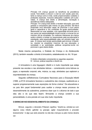 Princípio 4-A criança gozará os benefícios da previdência
social. Terá direito a crescer e criar-se com saúde; para isto,
tanto à criança como à mãe, serão proporcionados cuidados e
proteções especiais, inclusive adequados cuidados pré e pós-
natais. A criança terá direito a alimentação, recreação e
assistência médica adequadas.
Princípio 7-A criança terá direito a receber educação, que será
gratuita e compulsória pelo menos no grau primário. Ser-lhe-á
propiciada uma educação capaz de promover a sua cultura
geral e capacitá-la a, em condições de iguais oportunidades,
desenvolver as suas aptidões, sua capacidade de emitir juízo e
seu senso de responsabilidade moral e social, e a tornar-se um
membro útil da sociedade. Os melhores interesses da criança
serão a diretriz a nortear os responsáveis pela sua educação e
orientação; esta responsabilidade cabe, em primeiro lugar, aos
pais. A criança terá ampla oportunidade para brincar e divertir-
se, visando os propósitos mesmos da sua educação; a
sociedade e as autoridades públicas empenhar-se-ão em
promover o gozo deste direito.
Nesta mesma perspectiva, o Estatuto da Criança e do Adolescente
(2013), também ressalta o direito à brincadeira, estabelecendo no Art. 16 que:
O direito à liberdade compreende os seguintes aspectos:
IV - brincar, praticar esportes e divertir-se.
A brincadeira é uma linguagem infantil e é muito importante que esteja
presente nas escolas e nas atividades lúdicas – considerando como lúdicas os
jogos, a expressão corporal, arte, música, ou seja, atividades que exploram a
espontaneidade da criança.
Segundo osReferencias Curriculares Nacionais para a Educação Infantil
(1998, p.27)“A brincadeira favorece a autoestima das crianças, auxiliando-as a
superar progressivamente suas aquisições de forma criativa.” Os educadores e
os pais têm papel fundamental para auxiliar a criança nesse processo de
desenvolvimento da autoestima, podemos dizer que é o alicerce de tudo o que
elas são e do que elas fazem. Brincando a criança constrói a sua
personalidade, é uma parcela em sua vida muito importante.
O BRINCAR NO DESENVOLVIMENTO DA CRIANÇA
Brincar, segundo o dicionário Priberam significa: “divertir-se, entreter-se com
alguma coisa infantil, galhofar ou gracejar, agitar maquinalmente e proceder
levianamente.” é algo que está presente na vida das crianças ou pelo menos deveria
ser.
 