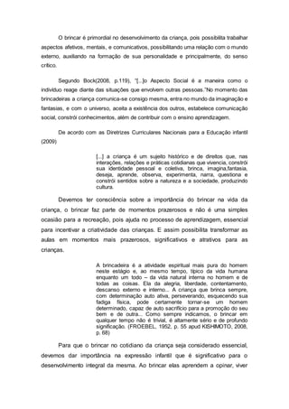 O brincar é primordial no desenvolvimento da criança, pois possibilita trabalhar
aspectos afetivos, mentais, e comunicativos, possibilitando uma relação com o mundo
externo, auxiliando na formação de sua personalidade e principalmente, do senso
crítico.
Segundo Bock(2008, p.119), “[...]o Aspecto Social é a maneira como o
indivíduo reage diante das situações que envolvem outras pessoas.”No momento das
brincadeiras a criança comunica-se consigo mesma, entra no mundo da imaginação e
fantasias, e com o universo, aceita a existência dos outros, estabelece comunicação
social, constrói conhecimentos, além de contribuir com o ensino aprendizagem.
De acordo com as Diretrizes Curriculares Nacionais para a Educação infantil
(2009)
[...] a criança é um sujeito histórico e de direitos que, nas
interações, relações e práticas cotidianas que vivencia, constrói
sua identidade pessoal e coletiva, brinca, imagina,fantasia,
deseja, aprende, observa, experimenta, narra, questiona e
constrói sentidos sobre a natureza e a sociedade, produzindo
cultura.
Devemos ter consciência sobre a importância do brincar na vida da
criança, o brincar faz parte de momentos prazerosos e não é uma simples
ocasião para a recreação, pois ajuda no processo de aprendizagem, essencial
para incentivar a criatividade das crianças. E assim possibilita transformar as
aulas em momentos mais prazerosos, significativos e atrativos para as
crianças.
A brincadeira é a atividade espiritual mais pura do homem
neste estágio e, ao mesmo tempo, típico da vida humana
enquanto um todo – da vida natural interna no homem e de
todas as coisas. Ela da alegria, liberdade, contentamento,
descanso externo e interno... A criança que brinca sempre,
com determinação auto ativa, perseverando, esquecendo sua
fadiga física, pode certamente tornar-se um homem
determinado, capaz de auto sacrifício para a promoção do seu
bem e de outra... Como sempre indicamos, o brincar em
qualquer tempo não é trivial, é altamente sério e de profundo
significação. (FROEBEL, 1952, p. 55 apud KISHIMOTO, 2008,
p. 68)
Para que o brincar no cotidiano da criança seja considerado essencial,
devemos dar importância na expressão infantil que é significativo para o
desenvolvimento integral da mesma. Ao brincar elas aprendem a opinar, viver
 