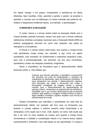 em regras consigo e em grupos, compreender e apoderar-se de ideias
diferentes, fazer escolhas, imitar, aprender a ganhar e perder, se encantar e
aprender a conviver com as diferenças e é nesse momento que podemos ver,
analisar e diagnosticar problemas futuros, por exemplo, a aprendizagem.
O BRINCAR E A EDUCAÇÃO
O cuidar, educar e o brincar andam juntos na educação infantil, pois a
criança também aprende brincando, educar vem junto com o brincar conforme
deliberamas diretrizes curriculares nacionais para a Educação Infantil (2009) as
práticas pedagógicas precisam ter como eixo norteador das ações as
interações e a brincadeiras.
O brincar e o educar devem estar juntos, pois quando a criança brinca
está aprendendo muitas coisas, por exemplo, a agir como um sujeito
socializador, criar amizades, ter conhecimento a respeitodo seupróprio corpo,
para isso é precisoexploração, uso sensorial, uso dos seus movimentos,
aprendendo a entrar em situações simbólicas, imaginárias.
Sobre a importância da brincadeira para o desenvolvimento infantil
Kishimoto (2002, p. 150) enfatiza que:
Crianças que brincam aprendem a decodificar o pensamento
dos parceiros por meio da metacognição, o processo de
substituição de significados, típico de processos simbólicos. É
essa perspectiva que permite o desenvolvimento cognitivo.
Uma educação que expõe o pré-escolar aos contos e
brincadeiras carregadas de imagens sociais e culturais
contribui para o desenvolvimento de representações de
natureza icônica, necessários ao aparecimento do simbolismo.
Possibilitar que o ser humano desenvolva-se pelo movimento
(enativo), pelo grafismo e imagens mentais (icônico) e atinja o
lógico-científico (simbólico) significa respeitar suas formas de
representação do mundo.
Existem brincadeiras que estimulam o aprendizado em cada fase do
desenvolvimento infantil, por exemplo, até dois anos os brinquedos que
levariam a criança explorar o sistema sensório motor (motricidade e as
sensações), como aquilo que é duro, mole, áspero, as cores, tudo aquilo que
tem a ver com os cinco sentidos da criança, pois quando a criança brinca
movimenta-se e trabalha a coordenação motora e ao mesmo tempo explora
sensorialmente o ambiente e isso está ligado ao seu aprendizado. A criança é
 