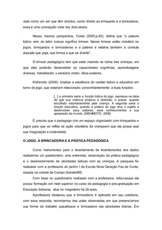 vista como um ser que têm direitos, como direito ao brinquedo e a brincadeira,
essa é uma concepção vista nos dias atuais.
Nessa mesma perspectiva, Costa (2005,p.45), define que “a palavra
lúdico vem do latim luduse significa brincar. Nesse brincar estão incluídos os
jogos, brinquedos e brincadeiras e a palavra é relativa também à conduta
daquele que joga, que brinca e que se diverte”.
O brincar pedagógico tem que estar inserido na rotina das crianças, em
que elas poderão desenvolver as capacidades cognitivas, aprendizagens
diversas, trabalhando o sensório motor, ética evalores.
Kishimoto (2008), sinaliza a existência do caráter lúdico e educativo em
torno do jogo, que estariam relacionado concomitantemente a duas funções:
[...] a primeira seria a função lúdica do jogo, expressa na ideia
de que sua vivência propicia a diversão, o prazer, quando
escolhido voluntariamente pela criança. A segunda seria a
função educativa, quando a prática do jogo leva o sujeito a
desenvolver seus saberes, seus conhecimentos e sua
apreensão de mundo. (KISHIMOTO, 2008)
É preciso que o pedagogo crie um espaço organizado com brinquedos e
jogos para que se reflita na ação voluntária da criançaem que ela possa usar
sua imaginação e criatividade.
O JOGO, A BRINCADEIRA E A PRÁTICA PEDAGÓGICA
Como instrumentos para o levantamento de levantamentos dos dados
realizamos um questionário, uma entrevista, observação da prática pedagógica
e o desenvolvimento de atividades lúdicas com as crianças. A pesquisa foi
realizada com a professora do jardim I da Escola Nova Geração Faz de Conta,
situada na cidade de Campo Grande/MS.
Com base no questionário realizado com a professora, notou-seque ela
possui formação em nível superior no curso de pedagogia e pós-graduação em
Educação Inclusiva, atua no magistério há 26 anos.
Aprofessora destacou que a brincadeira é aplicada em seu cotidiano,
com essa resposta, recordamos das aulas observadas em que presenciamos
sua forma de trabalho queutilizava a brincadeira nas atividades diárias. Em
 