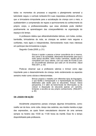 todos os momentos do processo e seguindo o planejamento semanal a
ludicidade seguiu o currículo norteador.Em suas respostasa professora afirmou
que a brincadeira éimportante para a socialização da criança com o meio, e
auxiliatambém a compreensão de regras e aprimoramento do conhecimento do
próprio corpo, a professoraressaltou que essa atividade pode interferir
positivamente na aprendizagem das criançasrefletindo na organização do
espaço e do tempo.
A professora relatou que utilizandoatividades lúdicas, com bolas, cordas,
bambolês, brincadeiras de roda, as crianças se sentem mais seguras e
confiantes, mais ágeis e independentes. Demonstrando muito mais interesse
em participar das brincadeiras e jogos.
Segundo Costa (2005, p. 21):
Educar é ajudar a pessoa a tomar consciência de si mesma,
dos outros e da sociedade, oferecendo ferramentas para que o
outro possa escolher, entre muitos caminhos, aquele que for
compatível com seus valores, com sua visão de mundo e com
as circunstâncias adversas que cada um irá encontrar. (Apud
RAU 2011, p. 40)
Pode-se observar que a professora valoriza o brincar como algo
importante para o desenvolvimento da criança, tanto evidenciando os aspectos
sensório motor como sócias e interacionistas.
Brincar propicia o trabalho com diferentes tipos de linguagens,
o que facilita a transposição e a representação de conceitos
elaborados pelo adulto para os educandos. Educar, nessa
perspectiva, é ir além da transmissão de informações ou de
colocar à disposição do educando apenas um caminho,
limitando a escolha ao seu próprio conhecimento. (RAU,2011,
p. 40)
OS JOGOS EM AÇÃO
Inicialmente preparamos paraas crianças algumas brincadeiras, como:
coelho sai da toca, corre cotia, dança das cadeiras, seu mestre mandou e jogo
das expressões, as quais foram executadasno decorrer de uma semana
sempre no horário das 10:00 às 11:00 horas da manhã. Esse foi o tempo
disponibilizado pela professora.
 