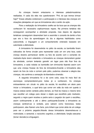 As crianças tiveram entusiasmo e interesse pelasbrincadeiras
realizadas. A cada dia eles nos questionavam: “Prô, do que iremos brincar
hoje?” Essas atitudes evidenciam a participação e o interesse das crianças em
situações planejadas em que as brincadeiras são o centro da ação.
Para a realização da brincadeira coelho sai da toca que as crianças não
conheciam foi necessário explicarmosas regras. Na primeira tentativa não
conseguiram acompanhar a atividade proposta, mas depois de algumas
tentativas conseguiram desenvolver bem e assimilar o conceito de dentro e fora
que era o foco da aprendizagem do dia e algumas habilidades como
autocontrole, a linguagem e um comportamento ordenado baseado em
autoridade e afetividade.
A brincadeira foi desenvolvida no pátio da escola, os bambolês foram
colocados de forma circular para representar cada um em uma toca, cada
criança deveria permanecer dentro ou fora de acordo com o comando do
mediador.Após terem entendido a brincadeira as crianças demonstram gostar
da atividade, corriam tentando garantir um lugar para não ficar fora da
brincadeira, a cada rodada os bambolês iam diminuindo fazendo assim com
que uma criança ficasse de fora da brincadeira.Durante a brincadeira eles
saiam de fora da roda e corriam pelo pátio, pudemos observar a alegria das
crianças, nós sentimos a sensação de liberdade e diversão.
A segunda brincadeira foi a de corre cotia, essa foi mais fácil de
ascrianças compreenderem,pois todas já a conheciam. As crianças
enóssentamos em círculo no pátio da escola, foi escolhido um aluno para
iniciar a brincadeira, o qual teria que correr em volta da roda em quanto à
música estava sendo cantada pelos demais, ao final da música o mesmo teria
que escolher um colega para deixar o objeto que escolhido pelo mediador,
segundo a regra quem recebeu a pedra seria o pegador de quem o escolheu,
assim continuamente a até o ultimo participante.Durante a brincadeira as
crianças sentiram-se à vontade, pois sabiam como funcionava, todas
participaram, elas fizeram uma farra, pois tinham que correr atrás de um colega
para ser o próximo pegador.Através dessa brincadeira desenvolveu-se a
motricidade, o sensorial, o raciocínio cognitivo, a afetividade, função executiva
(tomar decisão) e a linguagem.
 