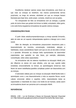 Escolhemos destacar apenas essas duas brincadeiras, pois foram as
que mais as crianças se divertiram, nos marcou positivamente termos
propiciado, ao longo da semana, atividades em que as crianças tiveram
liberdade para fazer farra, sentir prazer, correndo, divertir-se com as ações.
Foi enriquecedor ter feito as brincadeiras com as crianças, a grande
parte da turma disse que gostam de brincar no tablet, computador, vídeo game,
e de certa forma resgatamos brincadeiras de quando erámos crianças.
CONSIDERAÇÕES FINAIS
A partir deste estudocompreendemosque a criança aprende brincando,
além de este ser um aspecto indispensávelao ajudá-la a interagir com o meio
social.
Além da interação, as brincadeiras proporcionam mecanismo para o
desenvolvimento da memória, comunicação, criatividade, atenção e
habilidades, essas características fazem com que se crie um elo entre o brincar
e o aprender. Brincando as crianças terão oportunidades de desenvolver
capacidades que ajudarão na vida futura, por exemplo, afetividade,
concentração, entre outras capacidades.
As brincadeiras são de extrema importância na educação infantil, pois
ela influencia os alunos em suas atitudes, uma vez que, quando estão
envolvidos emocionalmente no brincar, as aprendizagens tornam-se mais
fáceis de serem trabalhadas,questões complexas podem ser desenvolvida com
as crianças.
A ludicidade voltada para as crianças na educação infantil facilita tanto o
aprendizado como o seu desenvolvimento e inclui os aspectos físicos, social,
cultural, emocional, afetivo e cognitivo, enfim, desenvolvendo todas as
capacidades a maturidade do corpo e da mente do ser humano, sendo assim
as brincadeiras devem ser parceiras com a educação infantil.
REFERÊNCIAS
BRASIL. LDB – Lei de Diretrizes e Bases da Educação Nacional. Disponível
em:<http://webcache.googleusercontent.com/search?q=cache:http://www.riogra
 