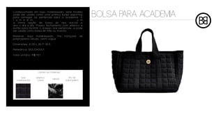 Confeccionada em bojo matelassado, este modelo
pode ser usado como uma prática bolsa esportiva
para carregar os pertences para a academia. É
t a m b é m                                     u m
                                                                BOLSA PARA ACADEMIA
a ótima opção de bolsa do tipo sacola p
ara o dia-a-dia. Possui fechamento com elástico e
botão para facilitar o acesso aos pertences, e pode
ser usada como bolsa de mão ou tiracolo.

Material: bojo matelassado, fita           trançada        de
polipropileno veludo, cetim vogue

Dimensões: A 28 L 35 P 18,5

Referência: BOLSA0001

Valor unitário: R$ 151




                    cartela de materiais

     bojo         plástico                    fita de
                                 veludo
  matelassado      cristal                 polipropileno
 
