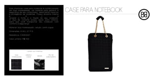 Este charmoso case para notebook é confeccionado
em bojo matelassado, um material para garantir a
segurança de seu computador, absorvendo inpactos
e protegendo de acidentes. Possui divisória interna
                                                          CASE PARA NOTEBOOK
p                a             r                  a
acoplar a fonte e a fiação do seu notebook.
A alça de corrente possui apoio para ombros,
para que você transportar seu notebook com
conforto e segurança.

Material: bojo matelassado, veludo, cetim vogue

Dimensões: A 46 L 27 P 5

Referência: CASE0001

Valor unitário: R$ 169




                   cartela de materiais

     bojo         plástico                   fita de
                                veludo
  matelassado      cristal                polipropileno
 