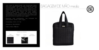 ~
Esta mala foi desenvolvida nas proporções ideais
para uma viagem rápida. No avião, pode ser utilizada
comobagagem de mão, sem precisar ser
despachada. Leve porém com amplo espaço interno,
                                                               BAGAGEM DE MAO media
pode também ser dobrada e levada dentro de outra
mala, e usada no retorno de uma viagem,
transportando roupas sujas ou ainda aquelas
comprinhas extras. Confeccionada em bojo, é de
fácil limpeza e manutenção e com sua alça reforçada
garante conforto e estilo em sua viagem.

Materiais: bojo matelassado, fita         trançada        de
polipropileno, veludo, cetim vogue

Dimensões: A 48 L 41 P 18

Referência: MALAM0001

Valor unitário: R$ 229



                   cartela de materiais

     bojo         plástico                   fita de
                                veludo
  matelassado      cristal                polipropileno
 