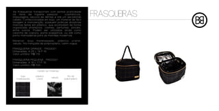As frasqueiras transportam com estiloe praticidade

Frasqueira grande
os itens de higiene pessoal - cosméticos,
maquiagens, escova de dentes e até um secadorde
cabelo. Confeccionadas em bojo, um material de fácil
                                                         FRASQUEIRAS
lavagem e manutenção, possuem práticas divisórias
internas feitas em plástico, que acomodam de forma
organizada shampoos, cremes, perfumes, pincéis,
entre outros. Podem ser utilizadas ainda como
caixinha de costura, porta-acessórios, ou até como
porta-mamadeiras para as mamães modernas.

Material: bojo matelassado, plástico cristal,
veludo, fita trançada de polipropileno, cetim vogue

FRASQUERIA GRANDE - FRG0001
Dimensões: A 25 L 19 P 16
Valor unitário: R$ 119

FRASQUERIA PEQUENA - FRG0001
Dimensões: A 16 L 17 P 15
Valor unitário: R$ 109

                  cartela de materiais

     bojo        plástico                   fita de
                               veludo
  matelassado     cristal                polipropileno
 