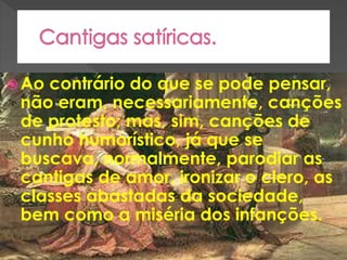  Ao contrário do que se pode pensar,
não eram, necessariamente, canções
de protesto; mas, sim, canções de
cunho humorístico, já que se
buscava, normalmente, parodiar as
cantigas de amor, ironizar o clero, as
classes abastadas da sociedade,
bem como a miséria dos infanções.
 