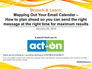 Brunch & Learn:
Mapping Out Your Email Calendar –
How to plan ahead so you can send the right
message at the right time for maximum results
January 29, 2014

A special thank you to:

Thank you for joining us – we will be starting at 12:30 PM ET/9:30 AM PT
If you are unable to hear music at this time, please make sure that your computer speakers are turned on and that
your system has not been muted.

#DMIQWebinar

 