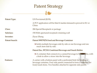 Patent Strategy 
❧ 
Patent Type: US Provisional ($130). 
A PCT application will be filed if market demand is proved in EU or 
China 
Class: 206 Special Receptacle or package 
Subclass: 194 With apertured receptacle retaining wall 
Inventor: Ziyue Zhang 
Patent Search: Patent 599579276 Food and Beverage Container 
❧ holds multiple beverages side by side or one beverage and one 
snack item side by side. 
Patent Des. 397,911 Combined Beverage and Snack Holder 
❧ A container that connects to a canned beverage to hold snacks, with 
a hole to allow a straw into the beverage 
Features: A carrier with a bottom panel with a perforated hole for holding a 
beverage container. Four side panels connected to form a container for 
food/snack items. Two handles attached to opposite side panels. 
 