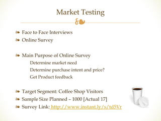 Market Testing 
❧ 
❧ Face to Face Interviews 
❧ Online Survey 
❧ Main Purpose of Online Survey 
Determine market need 
Determine purchase intent and price? 
Get Product feedback 
❧ Target Segment: Coffee Shop Visitors 
❧ Sample Size Planned – 1000 [Actual 17] 
❧ Survey Link: http://www.instant.ly/s/td5Vr 
 