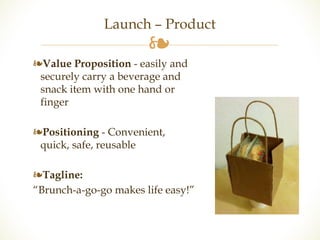 Launch – Product 
❧ 
❧Value Proposition - easily and 
securely carry a beverage and 
snack item with one hand or 
finger 
❧Positioning - Convenient, 
quick, safe, reusable 
❧Tagline: 
“Brunch-a-go-go makes life easy!” 
 