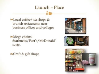 Launch – Place 
❧ 
❧Local coffee/tea shops & 
brunch restaurants near 
business offices and colleges 
❧Mega chains - 
Starbucks/Peet’s/McDonald’ 
s, etc. 
❧Craft & gift shops 
 