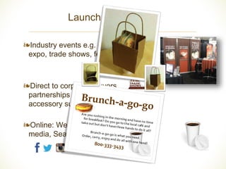 Launch – Promotion 
❧ 
	 
❧Industry events e.g. coffee 
expo, trade shows, festivals 
❧Direct to corporate buyers, 
partnerships with food 
accessory suppliers, etc 
❧Online: Website, Social 
media, Search Ads 
	 
Brunch-a-go-go 
Are	you	rushing	in	the	morning	a nd	have	no	time	 
for	breakfa st ?	Do	you	go	to	the	local	café	and	 
tak e	out	but	don’t	have	three	hands	to	 
	do	it	all?		 
Brunch-a-go-go	is	what	you	need.	 
Order,	carry,	e njoy	and	do	all	with	one	hand!	 
80 0-333-3433	 
 