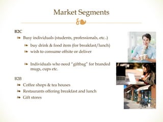 Market Segments 
❧ 
B2C 
❧ Busy individuals (students, professionals, etc..) 
❧ buy drink & food item (for breakfast/lunch) 
❧ wish to consume offsite or deliver 
❧ Individuals who need “giftbag” for branded 
mugs, cups etc. 
B2B 
❧ Coffee shops & tea houses 
❧ Restaurants offering breakfast and lunch 
❧ Gift stores 
 