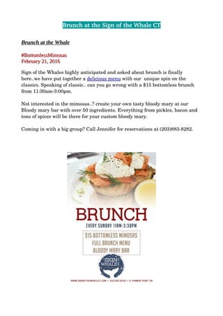 Brunch at the Sign of the Whale CT
Brunch at the Whale
#BottomlessMimosas#BottomlessMimosas
February 21, 2016February 21, 2016
Sign of the Whales highly anticipated and asked about brunch is finally 
here..we have put together a delicious menu with our  unique spin on the 
classics. Speaking of classic.. can you go wrong with a $15 bottomless brunch 
from 11:30am­3:00pm.
Not interested in the mimosas..? create your own tasty bloody mary at our 
Bloody mary bar with over 50 ingredients. Everything from pickles, bacon and 
tons of spices will be there for your custom bloody mary. 
Coming in with a big group? Call Jennifer for reservations at (203)883­8282.
 