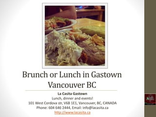 Brunch or Lunch in Gastown 
Vancouver BC 
La Casita Gastown 
Lunch, dinner and events! 
101 West Cordova str, V6B 1E1, Vancouver, BC, CANADA 
Phone: 604 646 2444, Email: info@lacasita.ca 
http://www.lacasita.ca 
 