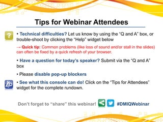 Tips for Webinar Attendees
• Technical difficulties? Let us know by using the “Q and A” box, or
trouble-shoot by clicking the “Help” widget below
→ Quick tip: Common problems (like loss of sound and/or stall in the slides)
can often be fixed by a quick refresh of your browser.
• Have a question for today’s speaker? Submit via the “Q and A”
box
• Please disable pop-up blockers
• See what this console can do! Click on the “Tips for Attendees”
widget for the complete rundown.
Don’t forget to “share” this webinar! #DMIQWebinar
 