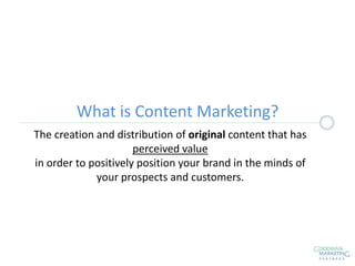 What is Content Marketing?
The creation and distribution of original content that has
perceived value
in order to positively position your brand in the minds of
your prospects and customers.
 