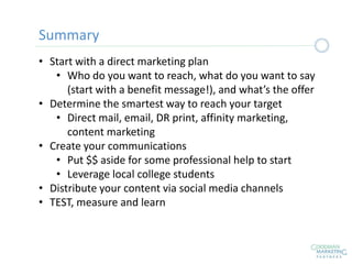 • Start with a direct marketing plan
• Who do you want to reach, what do you want to say
(start with a benefit message!), and what’s the offer
• Determine the smartest way to reach your target
• Direct mail, email, DR print, affinity marketing,
content marketing
• Create your communications
• Put $$ aside for some professional help to start
• Leverage local college students
• Distribute your content via social media channels
• TEST, measure and learn
Summary
 