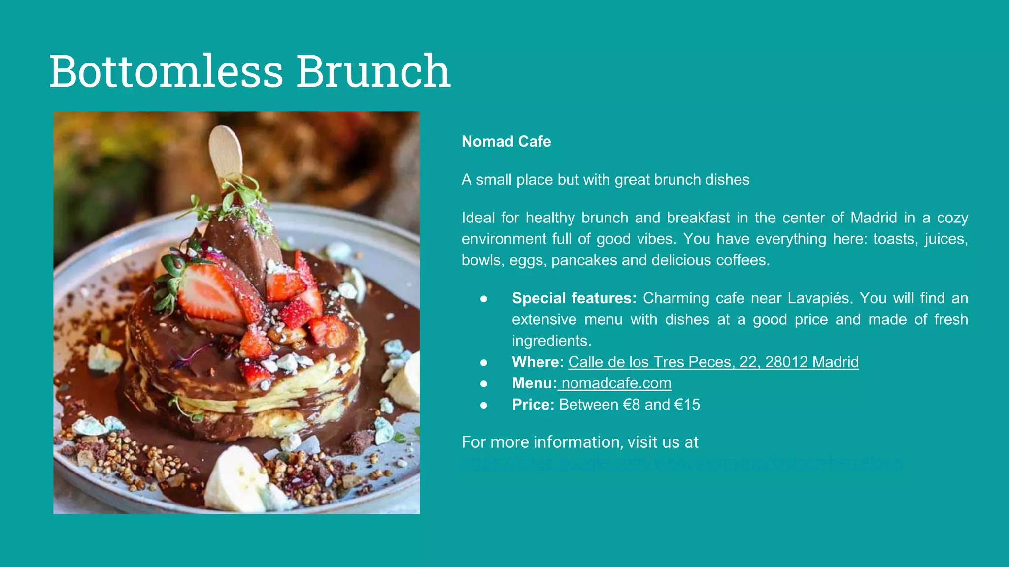 Bottomless Brunch
Nomad Cafe
A small place but with great brunch dishes
Ideal for healthy brunch and breakfast in the center of Madrid in a cozy
environment full of good vibes. You have everything here: toasts, juices,
bowls, eggs, pancakes and delicious coffees.
● Special features: Charming cafe near Lavapiés. You will find an
extensive menu with dishes at a good price and made of fresh
ingredients.
● Where: Calle de los Tres Peces, 22, 28012 Madrid
● Menu: nomadcafe.com
● Price: Between €8 and €15
For more information, visit us at
https://sites.google.com/view/eatmytrip/brunch-barcelona
 