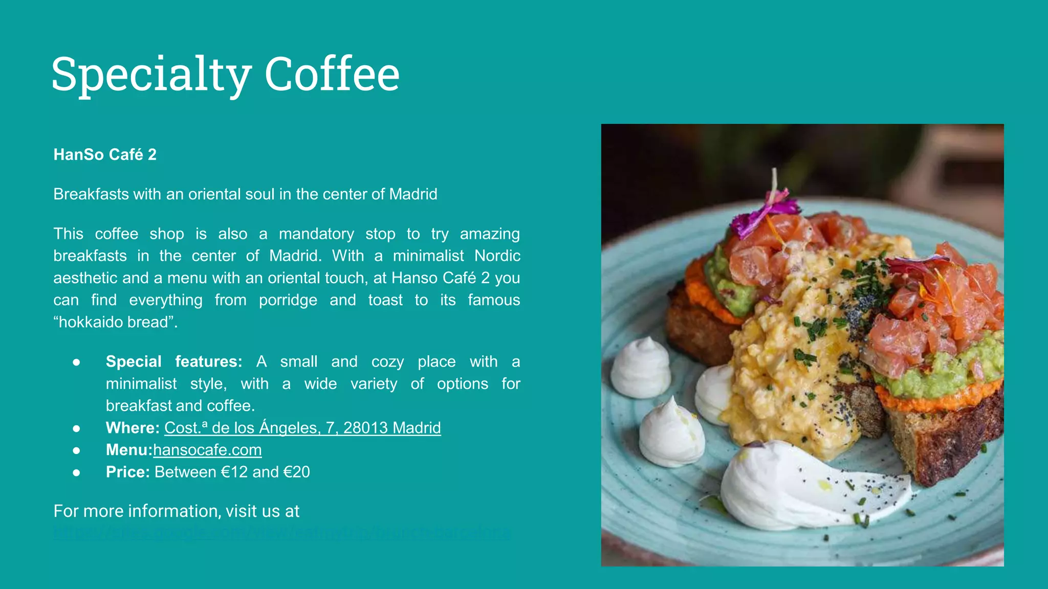 Specialty Coffee
HanSo Café 2
Breakfasts with an oriental soul in the center of Madrid
This coffee shop is also a mandatory stop to try amazing
breakfasts in the center of Madrid. With a minimalist Nordic
aesthetic and a menu with an oriental touch, at Hanso Café 2 you
can find everything from porridge and toast to its famous
“hokkaido bread”.
● Special features: A small and cozy place with a
minimalist style, with a wide variety of options for
breakfast and coffee.
● Where: Cost.ª de los Ángeles, 7, 28013 Madrid
● Menu:hansocafe.com
● Price: Between €12 and €20
For more information, visit us at
https://sites.google.com/view/eatmytrip/brunch-barcelona
 