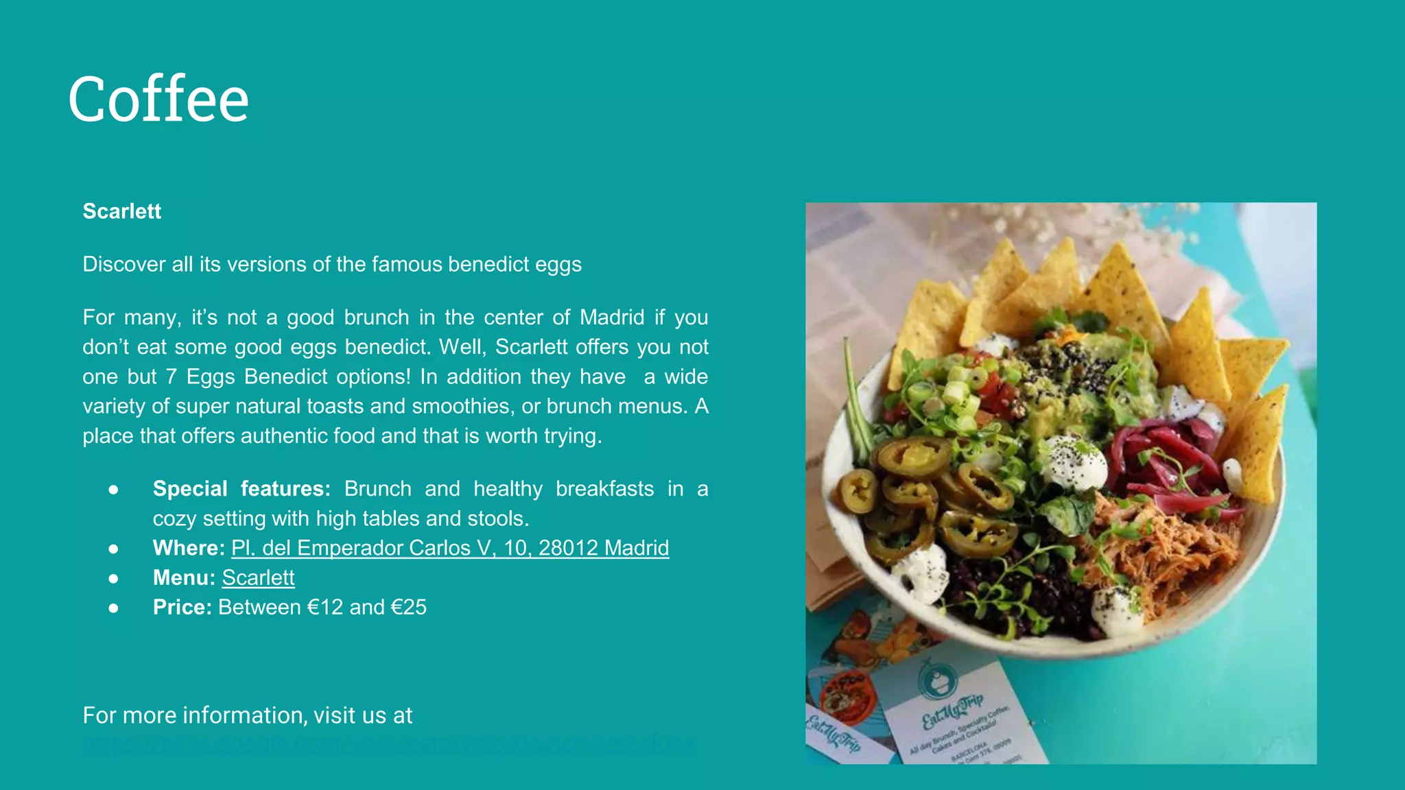 Coffee
Scarlett
Discover all its versions of the famous benedict eggs
For many, it’s not a good brunch in the center of Madrid if you
don’t eat some good eggs benedict. Well, Scarlett offers you not
one but 7 Eggs Benedict options! In addition they have a wide
variety of super natural toasts and smoothies, or brunch menus. A
place that offers authentic food and that is worth trying.
● Special features: Brunch and healthy breakfasts in a
cozy setting with high tables and stools.
● Where: Pl. del Emperador Carlos V, 10, 28012 Madrid
● Menu: Scarlett
● Price: Between €12 and €25
For more information, visit us at
https://sites.google.com/view/eatmytrip/brunch-barcelona
 